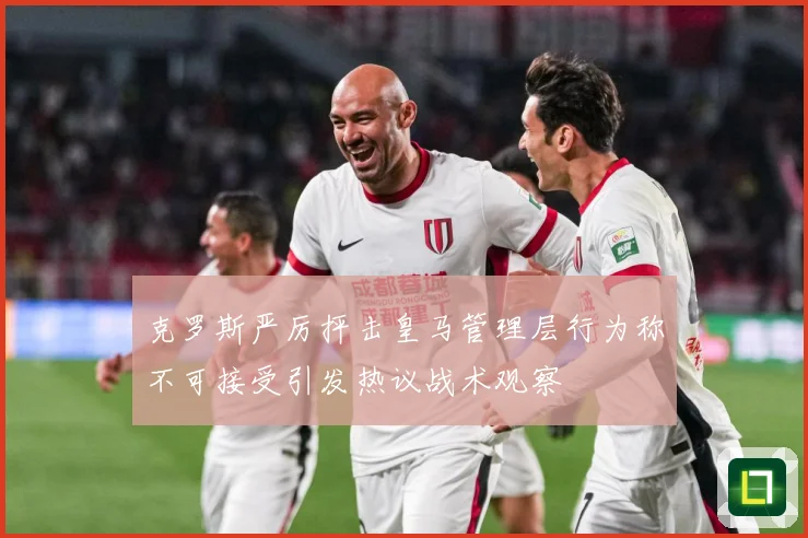 克罗斯严厉抨击皇马管理层行为称不可接受引发热议战术观察