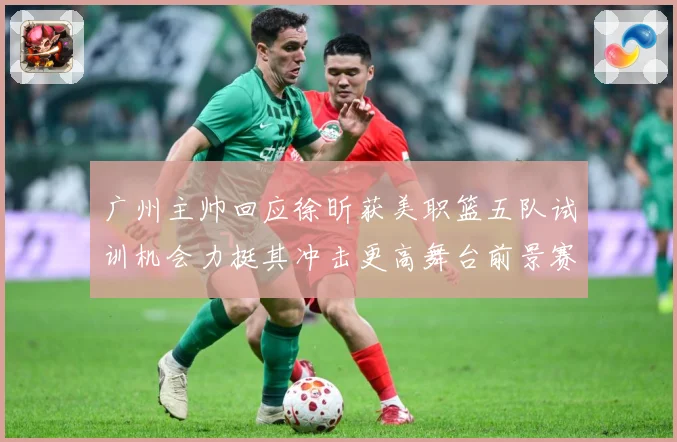 广州主帅回应徐昕获美职篮五队试训机会力挺其冲击更高舞台前景赛场复盘