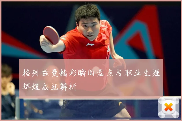 格列兹曼精彩瞬间盘点与职业生涯辉煌成就解析
