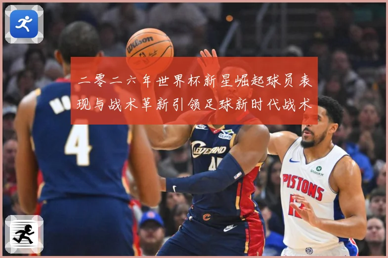 二零二六年世界杯新星崛起球员表现与战术革新引领足球新时代战术观察