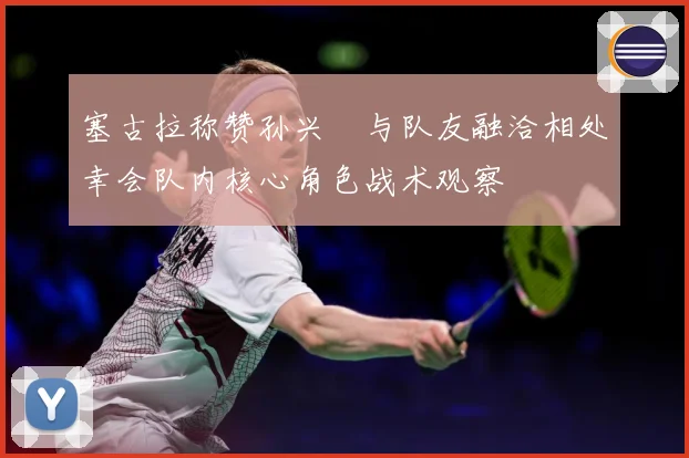塞古拉称赞孙兴慜与队友融洽相处幸会队内核心角色战术观察