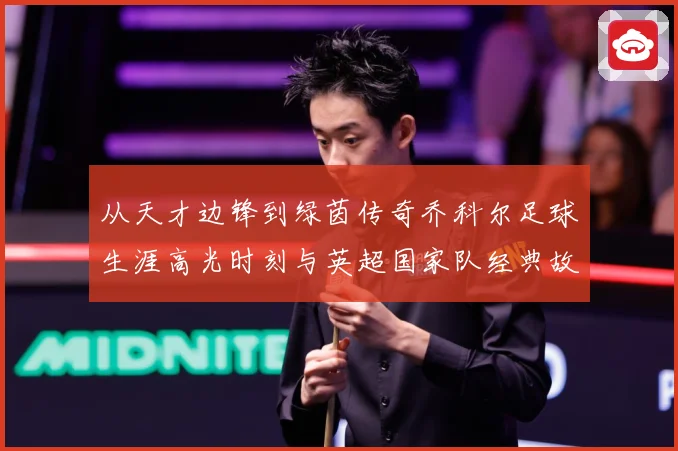 从天才边锋到绿茵传奇乔科尔足球生涯高光时刻与英超国家队经典故事全景回顾