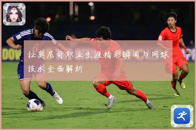 拉奥尼奇职业生涯精彩瞬间与网球技术全面解析