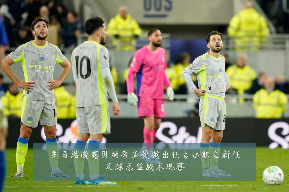 罗马诺透露贝纳蒂亚受邀出任吉达联合新任足球总监战术观察