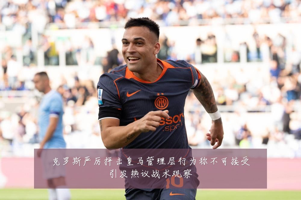 克罗斯严厉抨击皇马管理层行为称不可接受引发热议战术观察